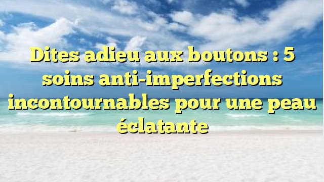 Dites adieu aux boutons : 5 soins anti-imperfections incontournables pour une peau éclatante