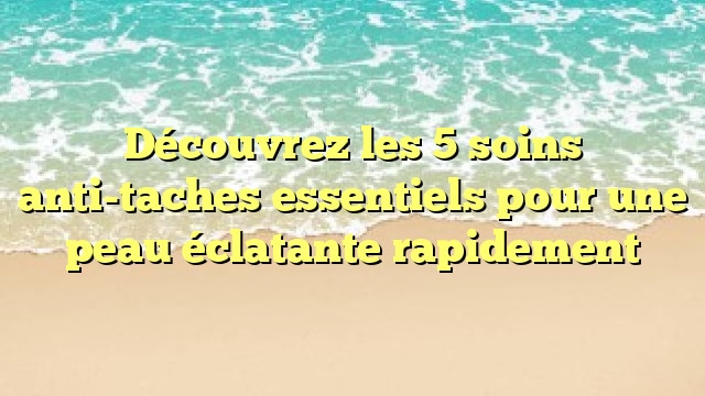 Découvrez les 5 soins anti-taches essentiels pour une peau éclatante rapidement