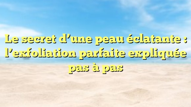 Le secret d’une peau éclatante : l’exfoliation parfaite expliquée pas à pas